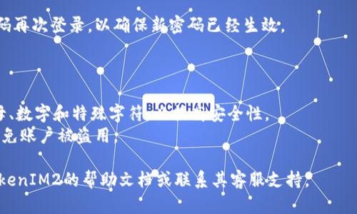 要修改TokenIM2的密码，您可以按照以下步骤进行操作。一般而言，修改密码的步骤相对简单，尽管具体操作可能因平台更新而略有不同。

### 修改TokenIM2密码的步骤：

1. **登录到您的TokenIM2账户：**
   - 使用您的当前密码登录到TokenIM2应用或官网。

2. **访问账户设置：**
   - 登录成功后，找到并点击“账户设置”或“个人资料”选项，通常这个选项会在页面的左侧菜单或右上角的用户头像下。

3. **选择修改密码：**
   - 在账户设置页面，找寻“修改密码”或“安全设置”的链接或按钮。点击进入修改密码的界面。

4. **输入当前密码与新密码：**
   - 按照提示，输入您当前的密码。同时，输入您希望设置的新密码，并在下方的确认框中再次输入新密码以确保无误。

5. **保存更改：**
   - 核对无误后，点击“保存”或“确认”按钮以完成修改。

6. **检查邮箱（如需验证）：**
   - 有些平台会在修改密码后发送确认邮件。如果需要，请按照邮件中的提示进行进一步验证。

7. **使用新密码登录：**
   - 修改成功后，退出当前账号并使用新密码再次登录，以确保新密码已经生效。

### 注意事项：

- 确保新密码的强度，包含大写字母、小写字母、数字和特殊字符，以提高安全性。
- 不要将密码与他人分享，定期更新密码以避免账户被盗用。

如果在操作过程中遇到任何问题，建议查阅TokenIM2的帮助文档或联系其客服支持。